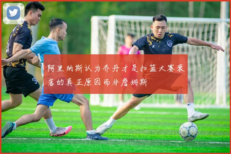 阿里纳斯认为乔丹才是扣篮大赛衰落的真正原因而非詹姆斯