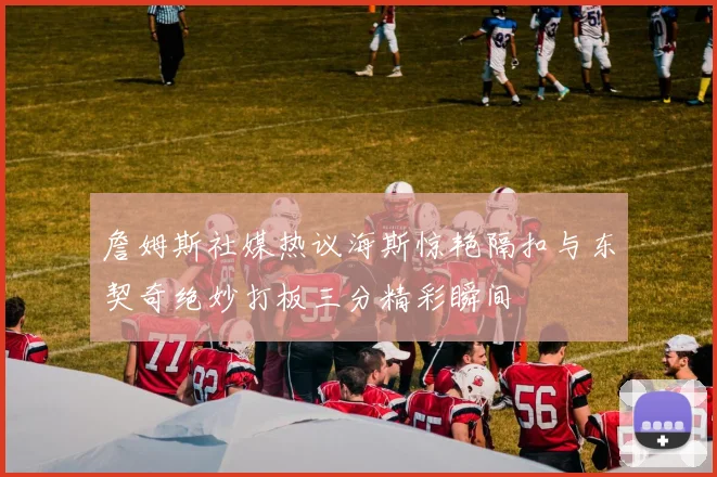 詹姆斯社媒热议海斯惊艳隔扣与东契奇绝妙打板三分精彩瞬间