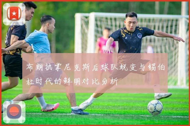 布朗执掌尼克斯后球队蜕变与锡伯杜时代的鲜明对比分析