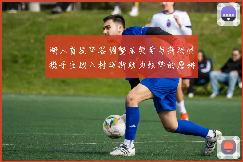 湖人首发阵容调整东契奇与斯玛特携手出战八村海斯助力缺阵的詹姆斯艾顿
