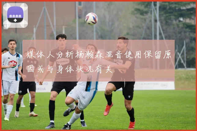 媒体人分析杨瀚森混音使用保留原因或与身体状况有关