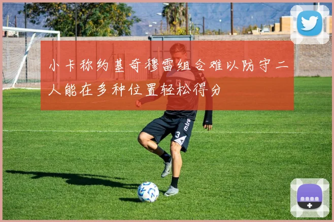小卡称约基奇穆雷组合难以防守二人能在多种位置轻松得分