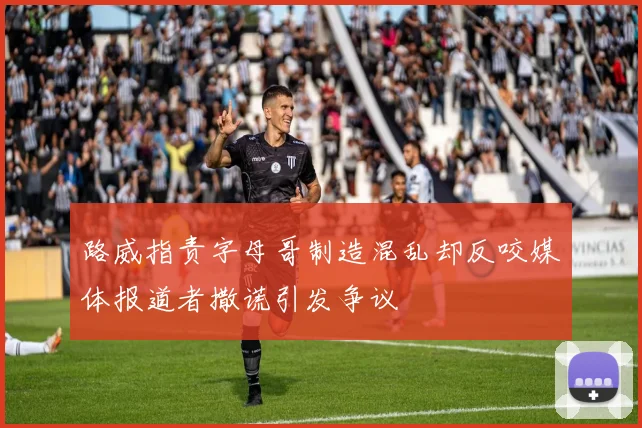 路威指责字母哥制造混乱却反咬媒体报道者撒谎引发争议