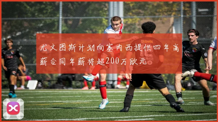 尤文图斯计划向塞内西提供四年高薪合同年薪将超200万欧元