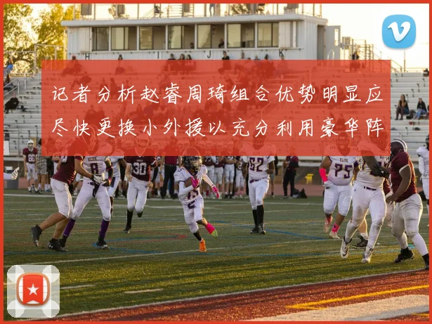 记者分析赵睿周琦组合优势明显应尽快更换小外援以充分利用豪华阵容