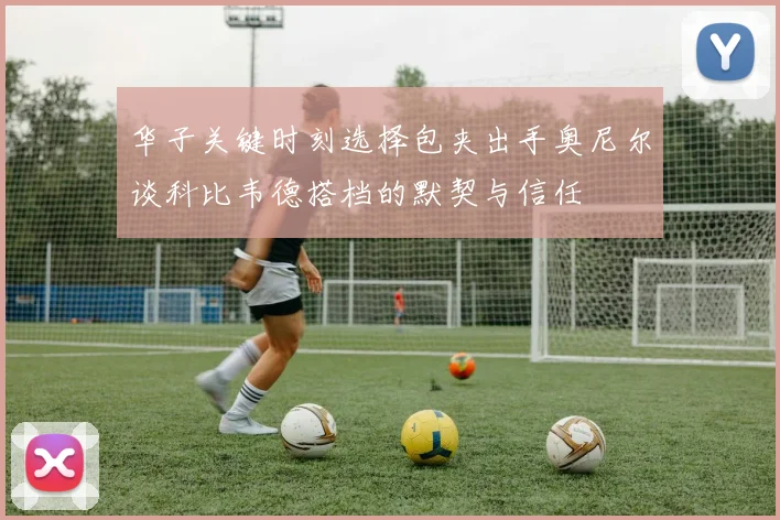 华子关键时刻选择包夹出手奥尼尔谈科比韦德搭档的默契与信任