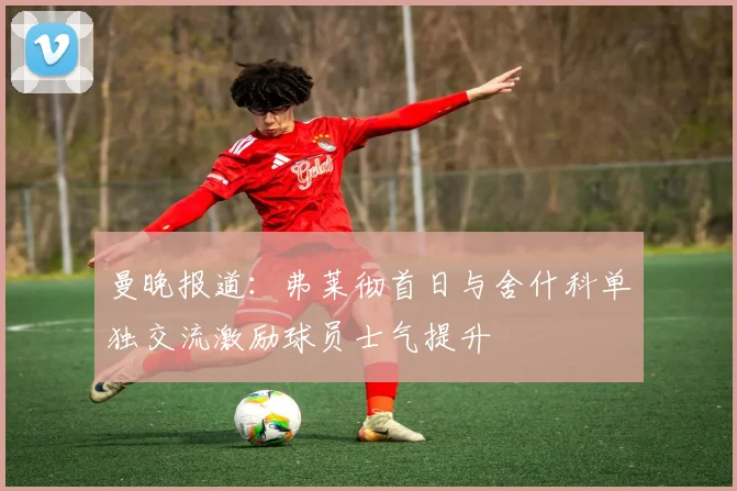 曼晚报道：弗莱彻首日与舍什科单独交流激励球员士气提升