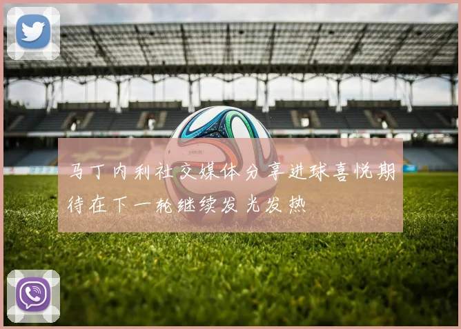 马丁内利社交媒体分享进球喜悦期待在下一轮继续发光发热
