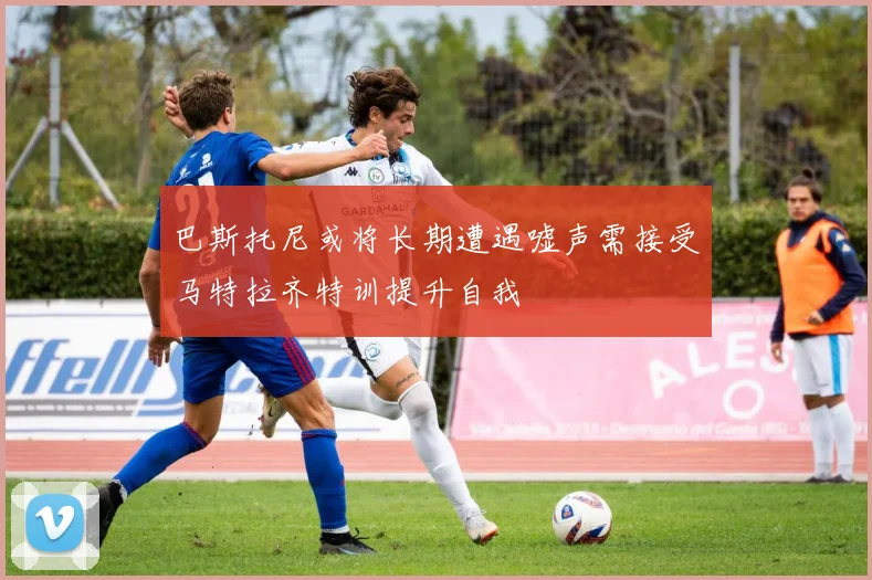 巴斯托尼或将长期遭遇嘘声需接受马特拉齐特训提升自我