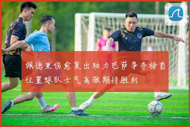 佩德里伤愈复出助力巴萨争夺榜首位置球队士气高涨期待胜利