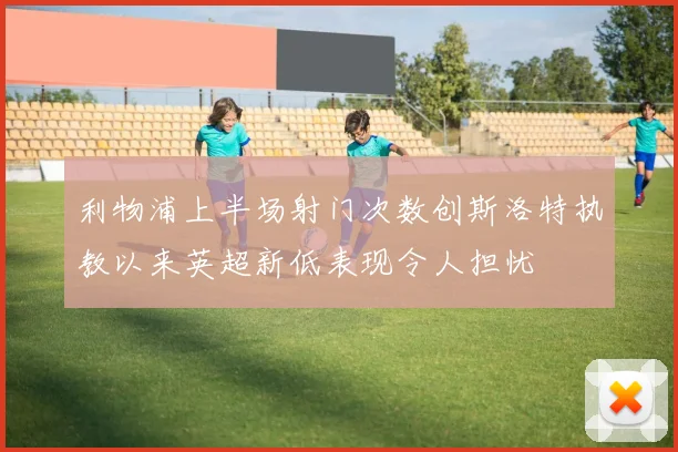利物浦上半场射门次数创斯洛特执教以来英超新低表现令人担忧
