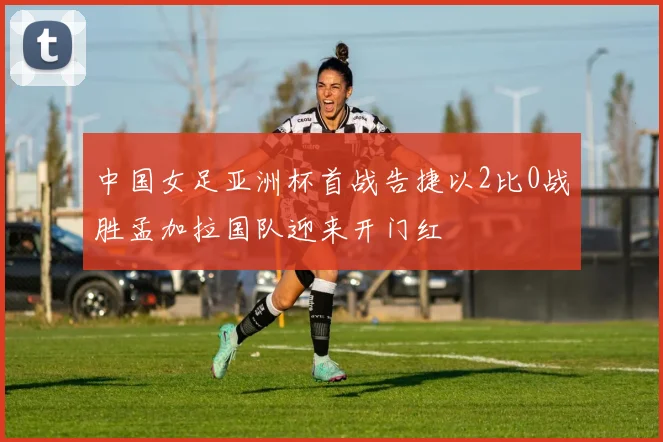 中国女足亚洲杯首战告捷以2比0战胜孟加拉国队迎来开门红