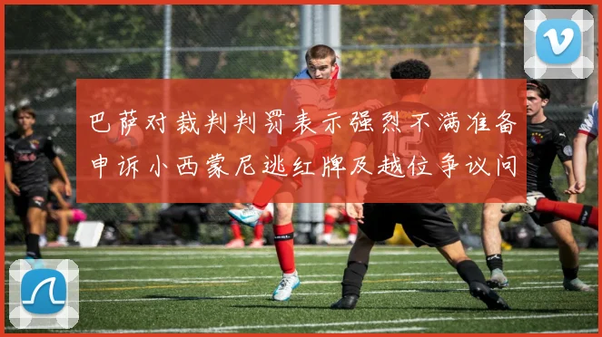 巴萨对裁判判罚表示强烈不满准备申诉小西蒙尼逃红牌及越位争议问题