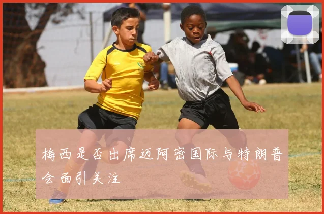 梅西是否出席迈阿密国际与特朗普会面引关注