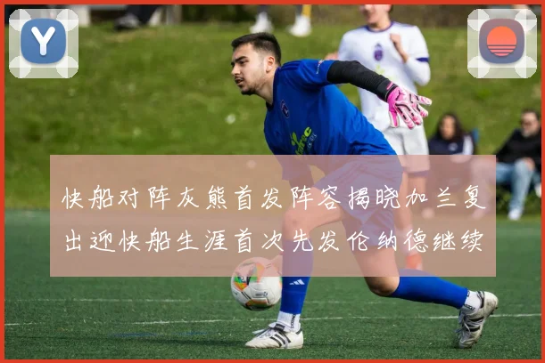 快船对阵灰熊首发阵容揭晓加兰复出迎快船生涯首次先发伦纳德继续出战