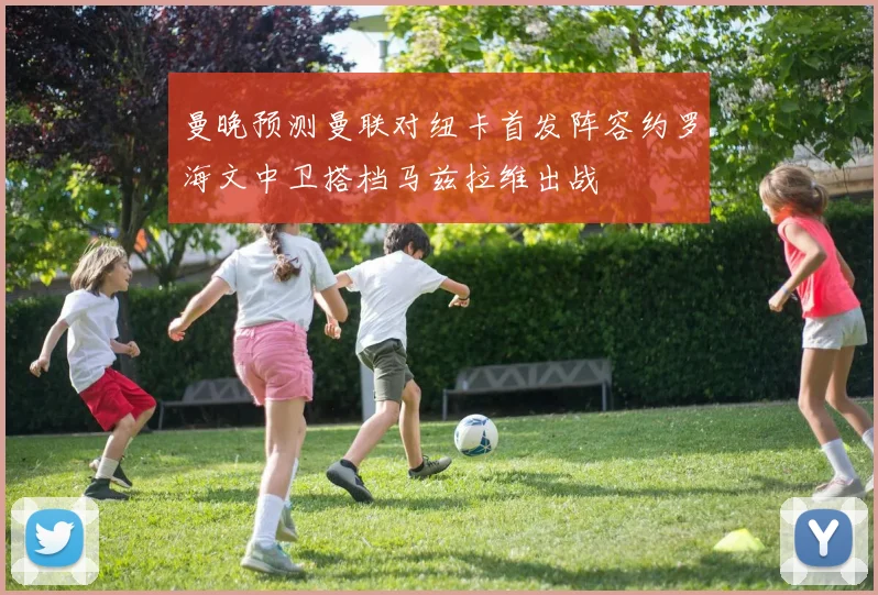 曼晚预测曼联对纽卡首发阵容约罗海文中卫搭档马兹拉维出战
