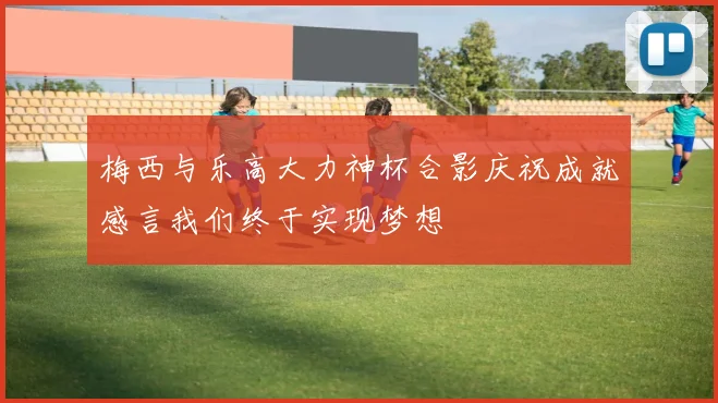 梅西与乐高大力神杯合影庆祝成就感言我们终于实现梦想