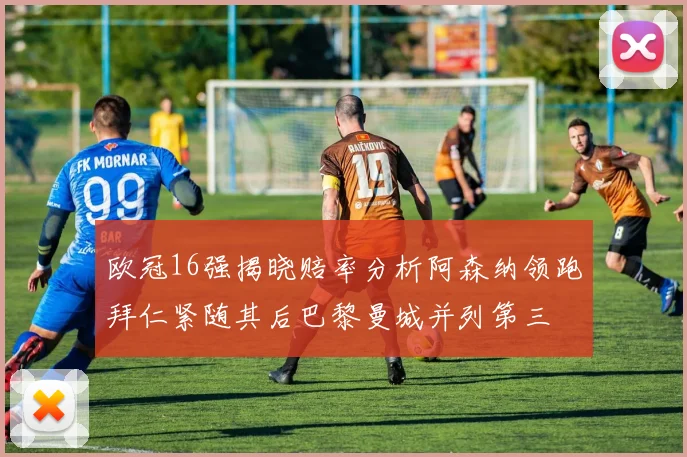 欧冠16强揭晓赔率分析阿森纳领跑拜仁紧随其后巴黎曼城并列第三