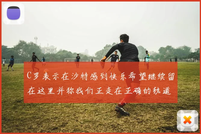 C罗表示在沙特感到快乐希望继续留在这里并称我们正走在正确的轨道上