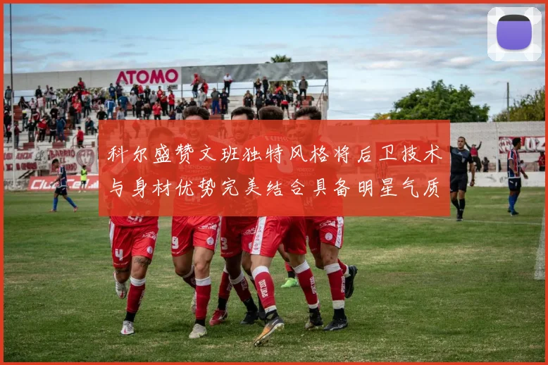 科尔盛赞文班独特风格将后卫技术与身材优势完美结合具备明星气质与球队形象