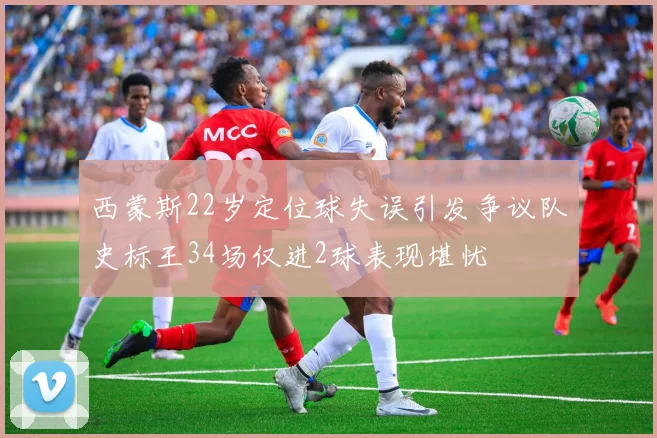 西蒙斯22岁定位球失误引发争议队史标王34场仅进2球表现堪忧